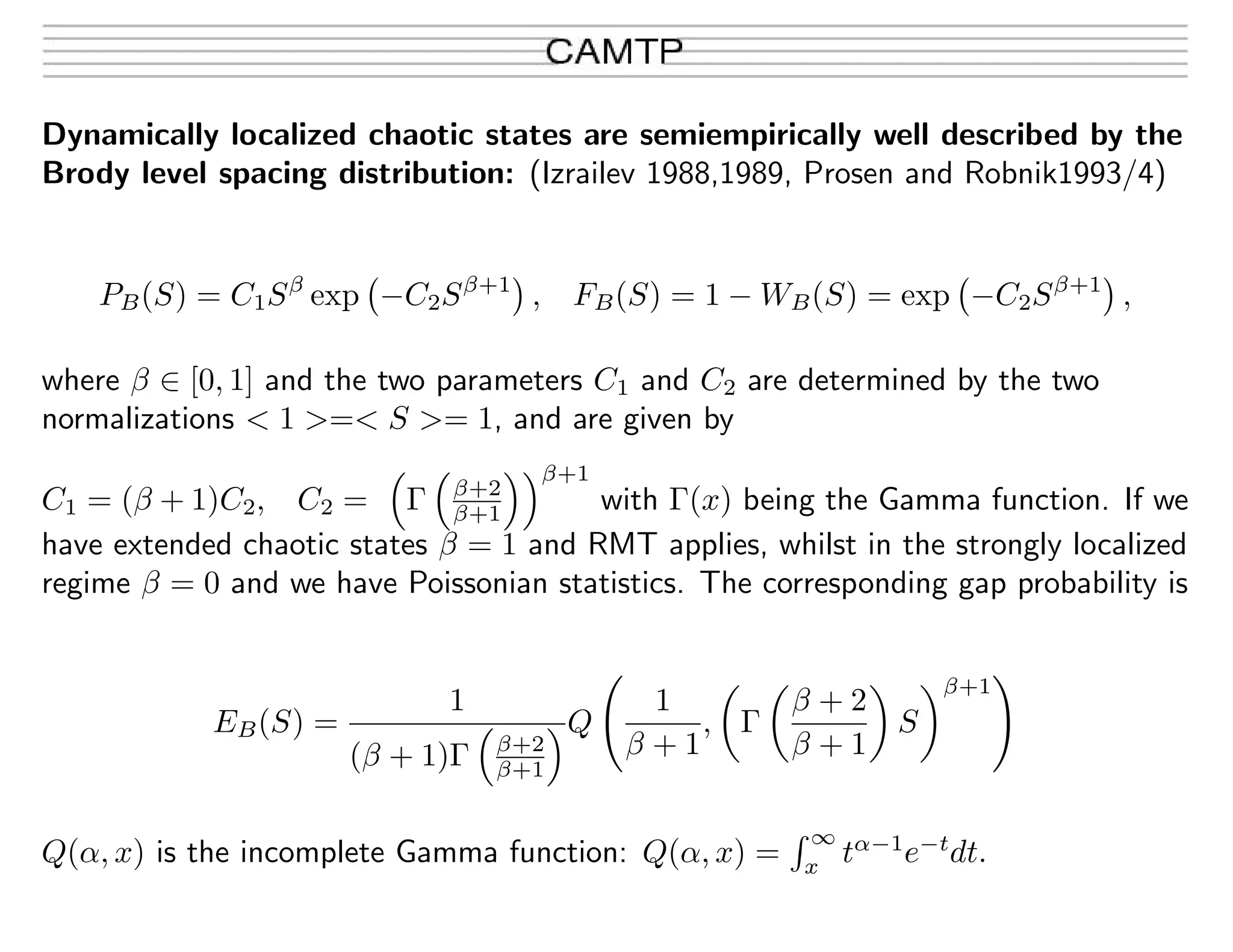 Dynamically localized chaotic states are semiempirically well described by the
Brody level spacing distribution: (Izrailev 1988,1989, Prosen and Robnik1993/4)
PB(S) = C1Sβ
exp −C2Sβ+1
, FB(S) = 1 − WB(S) = exp −C2Sβ+1
,
where β ∈ [0, 1] and the two parameters C1 and C2 are determined by the two
normalizations < 1 >=< S >= 1, and are given by
C1 = (β + 1)C2, C2 = Γ β+2
β+1
β+1
with Γ(x) being the Gamma function. If we
have extended chaotic states β = 1 and RMT applies, whilst in the strongly localized
regime β = 0 and we have Poissonian statistics. The corresponding gap probability is
EB(S) =
1
(β + 1)Γ β+2
β+1
Q
1
β + 1
, Γ
β + 2
β + 1
S
β+1
Q(α, x) is the incomplete Gamma function: Q(α, x) =
∞
x
tα−1
e−t
dt.
 
