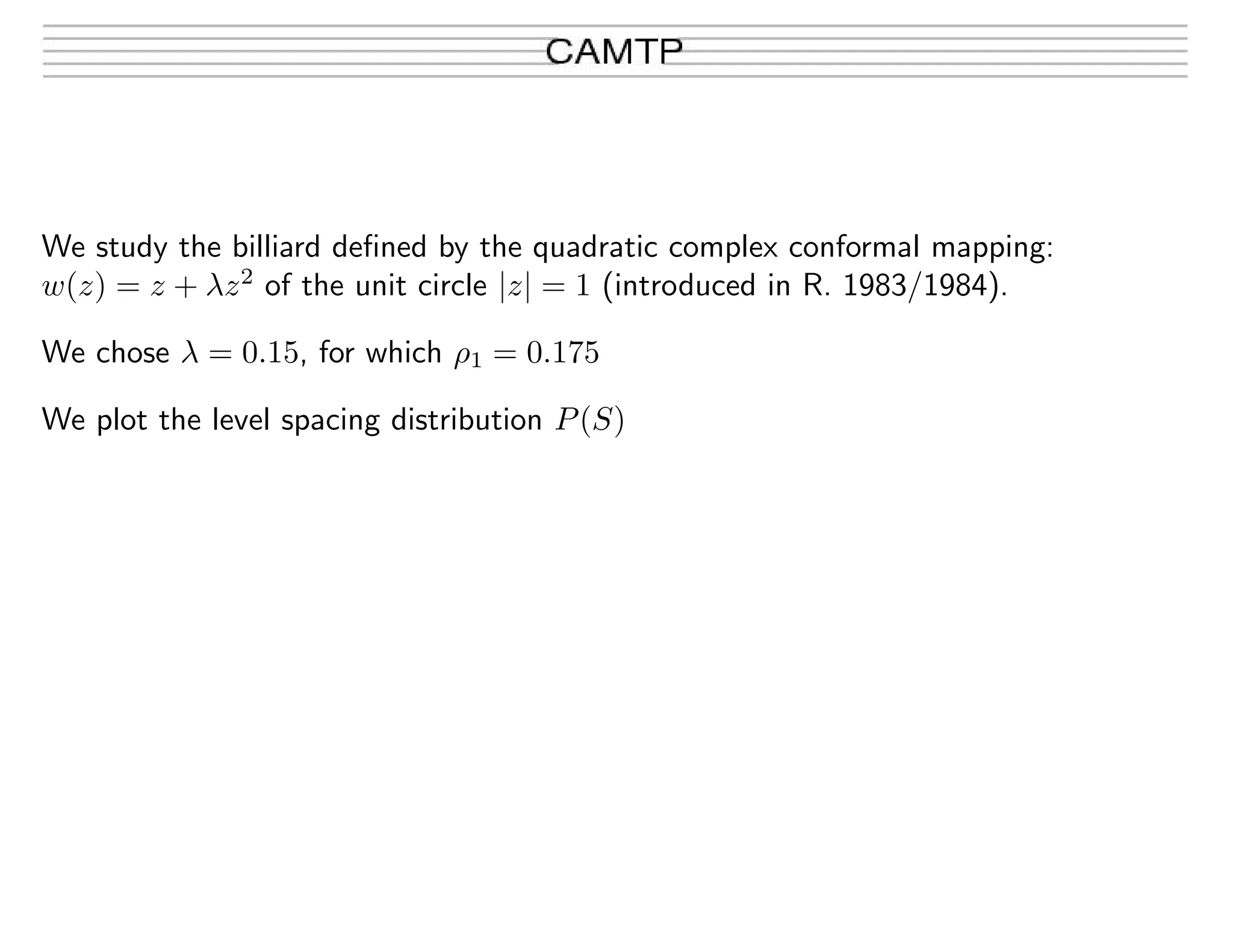 We study the billiard deﬁned by the quadratic complex conformal mapping:
w(z) = z + λz2
of the unit circle |z| = 1 (introduced in R. 1983/1984).
We chose λ = 0.15, for which ρ1 = 0.175
We plot the level spacing distribution P(S)
 