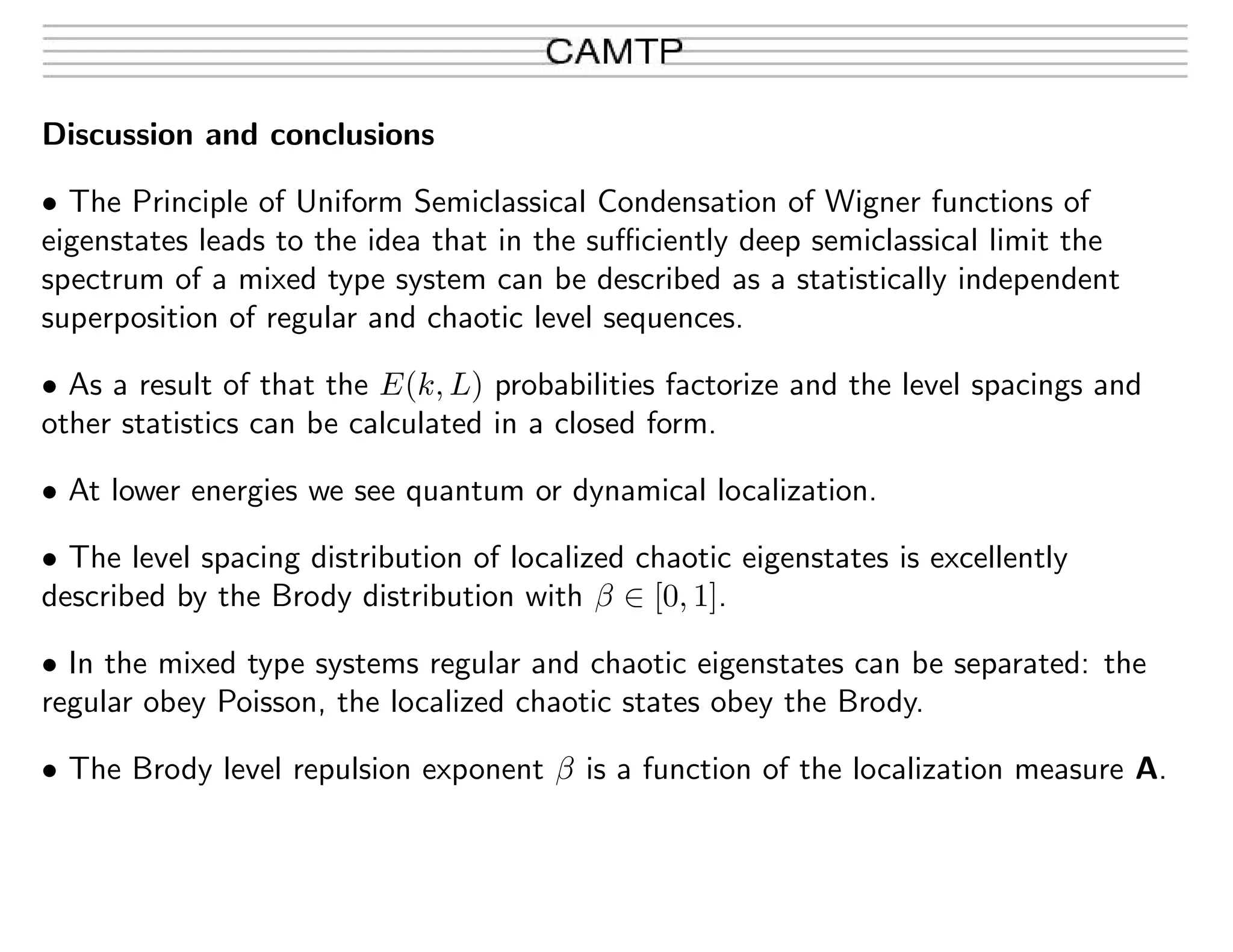 Discussion and conclusions
• The Principle of Uniform Semiclassical Condensation of Wigner functions of
eigenstates leads to the idea that in the suﬃciently deep semiclassical limit the
spectrum of a mixed type system can be described as a statistically independent
superposition of regular and chaotic level sequences.
• As a result of that the E(k, L) probabilities factorize and the level spacings and
other statistics can be calculated in a closed form.
• At lower energies we see quantum or dynamical localization.
• The level spacing distribution of localized chaotic eigenstates is excellently
described by the Brody distribution with β ∈ [0, 1].
• In the mixed type systems regular and chaotic eigenstates can be separated: the
regular obey Poisson, the localized chaotic states obey the Brody.
• The Brody level repulsion exponent β is a function of the localization measure A.
 
