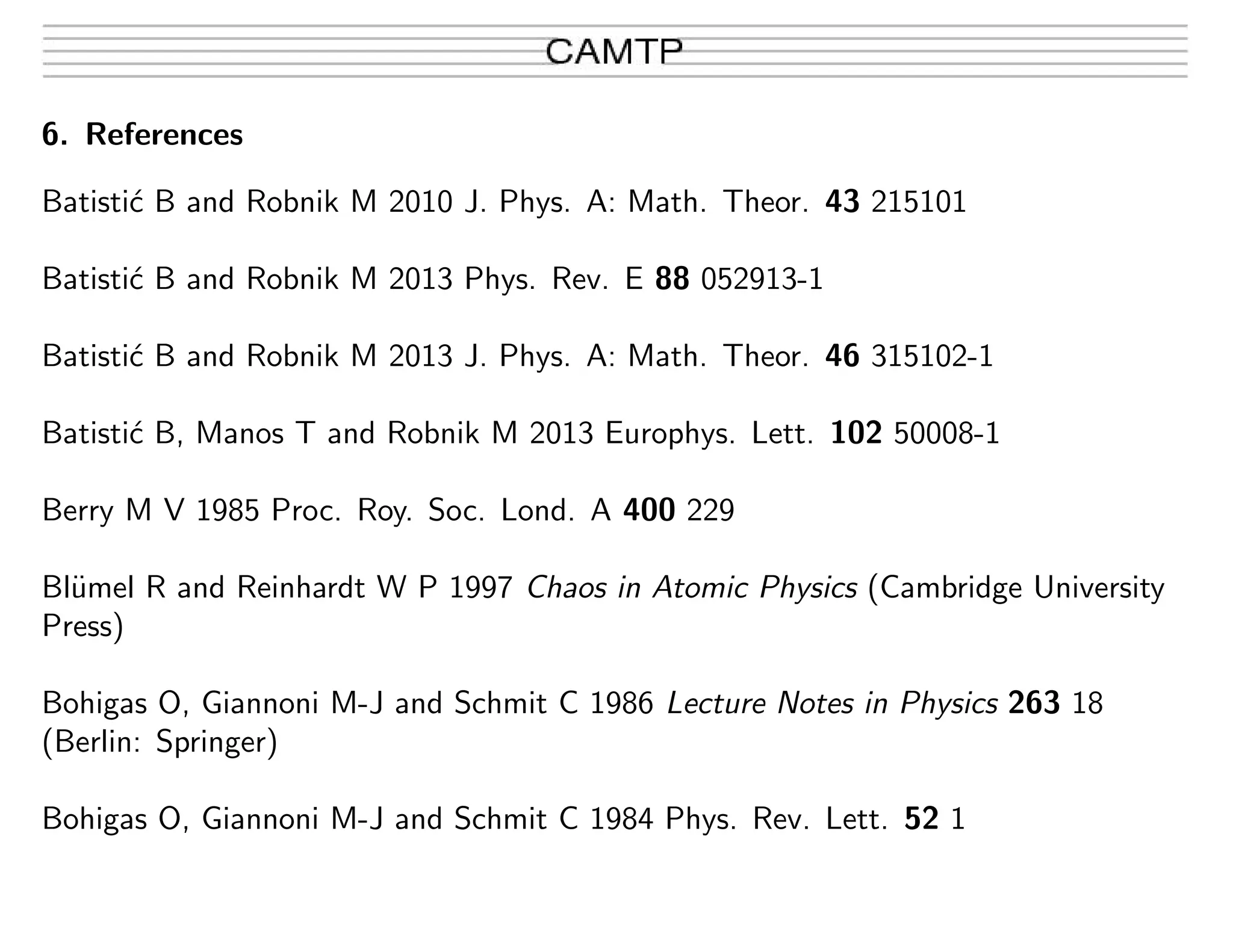 6. References
Batisti´c B and Robnik M 2010 J. Phys. A: Math. Theor. 43 215101
Batisti´c B and Robnik M 2013 Phys. Rev. E 88 052913-1
Batisti´c B and Robnik M 2013 J. Phys. A: Math. Theor. 46 315102-1
Batisti´c B, Manos T and Robnik M 2013 Europhys. Lett. 102 50008-1
Berry M V 1985 Proc. Roy. Soc. Lond. A 400 229
Bl¨umel R and Reinhardt W P 1997 Chaos in Atomic Physics (Cambridge University
Press)
Bohigas O, Giannoni M-J and Schmit C 1986 Lecture Notes in Physics 263 18
(Berlin: Springer)
Bohigas O, Giannoni M-J and Schmit C 1984 Phys. Rev. Lett. 52 1
 