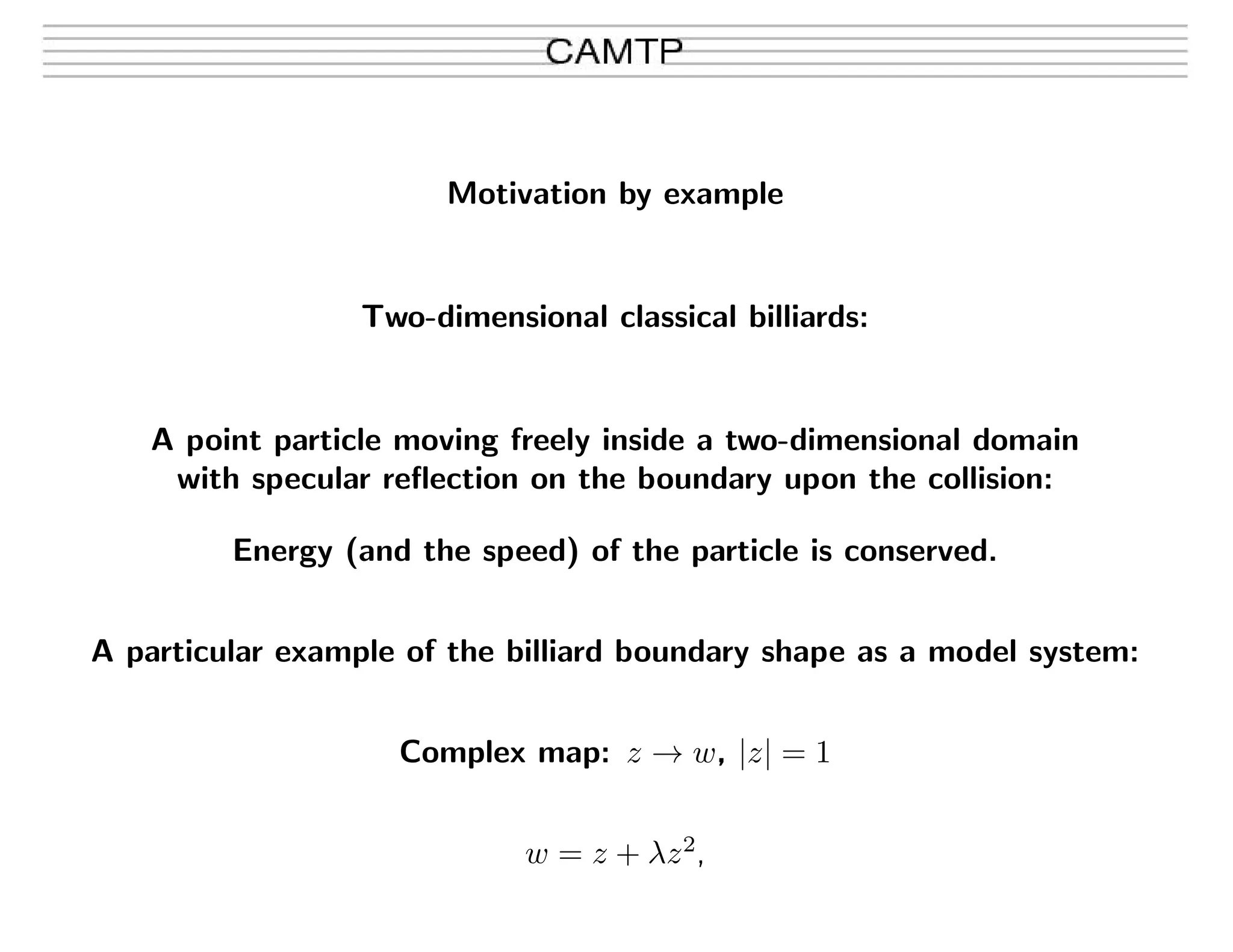 Motivation by example
Two-dimensional classical billiards:
A point particle moving freely inside a two-dimensional domain
with specular reﬂection on the boundary upon the collision:
Energy (and the speed) of the particle is conserved.
A particular example of the billiard boundary shape as a model system:
Complex map: z → w, |z| = 1
w = z + λz2
,
 