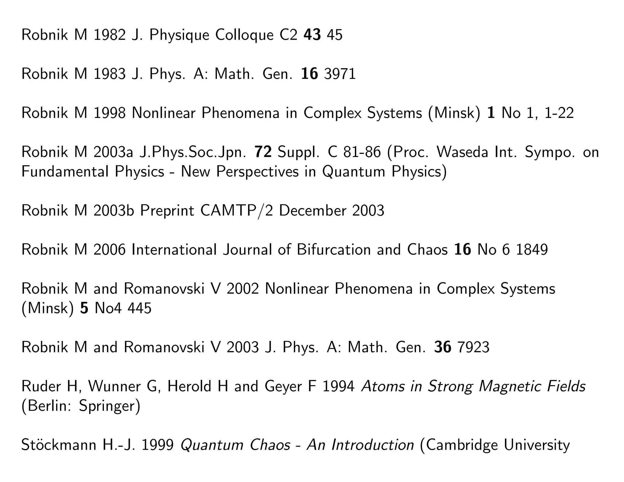Robnik M 1982 J. Physique Colloque C2 43 45
Robnik M 1983 J. Phys. A: Math. Gen. 16 3971
Robnik M 1998 Nonlinear Phenomena in Complex Systems (Minsk) 1 No 1, 1-22
Robnik M 2003a J.Phys.Soc.Jpn. 72 Suppl. C 81-86 (Proc. Waseda Int. Sympo. on
Fundamental Physics - New Perspectives in Quantum Physics)
Robnik M 2003b Preprint CAMTP/2 December 2003
Robnik M 2006 International Journal of Bifurcation and Chaos 16 No 6 1849
Robnik M and Romanovski V 2002 Nonlinear Phenomena in Complex Systems
(Minsk) 5 No4 445
Robnik M and Romanovski V 2003 J. Phys. A: Math. Gen. 36 7923
Ruder H, Wunner G, Herold H and Geyer F 1994 Atoms in Strong Magnetic Fields
(Berlin: Springer)
St¨ockmann H.-J. 1999 Quantum Chaos - An Introduction (Cambridge University
 