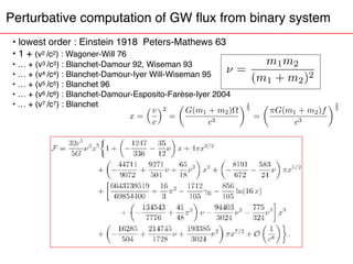 Perturbative computation of GW flux from binary system
• lowest order : Einstein 1918 Peters-Mathews 63
• 1 + (v2 /c2) : Wagoner-Will 76
• … + (v3 /c3) : Blanchet-Damour 92, Wiseman 93
• … + (v4 /c4) : Blanchet-Damour-Iyer Will-Wiseman 95
• … + (v5 /c5) : Blanchet 96
• … + (v6 /c6) : Blanchet-Damour-Esposito-Farèse-Iyer 2004
• … + (v7 /c7) : Blanchet
x =
⇣v
c
⌘2
=
✓
G(m1 + m2)⌦
c3
◆2
3
=
✓
⇡G(m1 + m2)f
c3
◆2
3
⌫ =
m1m2
(m1 + m2)2
 