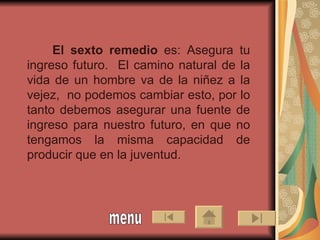 El sexto remedio  es: Asegura tu ingreso futuro.  El camino natural de la vida de un hombre va de la niñez a la vejez,  no podemos cambiar esto, por lo tanto debemos asegurar una fuente de ingreso para nuestro futuro, en que no tengamos la misma capacidad de producir que en la juventud.  menu 