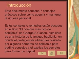 Introducción Este documento contiene 7 consejos prácticos sobre como adquirir y mantener la riqueza personal. Estos consejos o remedios están basados en el libro “El hombre mas rico de babilonia” de George S Clason, este libro es una historia de la antigua babilonia, en donde el protagonista (Arkad),es visitado por algunos hombres de babilonia para pedirle consejos y el explica los secretos para formar un capital. 