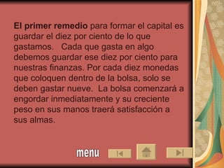 El primer remedio  para formar el capital es guardar el diez por ciento de lo que gastamos.  Cada que gasta en algo debemos guardar ese diez por ciento para nuestras finanzas. Por cada diez monedas que coloquen dentro de la bolsa, solo se deben gastar nueve.  La bolsa comenzará a engordar inmediatamente y su creciente peso en sus manos traerá satisfacción a sus almas.      menu 
