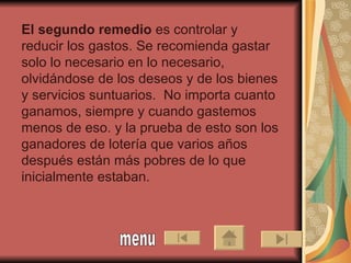 El segundo remedio  es controlar y reducir los gastos. Se recomienda gastar solo lo necesario en lo necesario, olvidándose de los deseos y de los bienes y servicios suntuarios.  No importa cuanto ganamos, siempre y cuando gastemos menos de eso. y la prueba de esto son los ganadores de lotería que varios años después están más pobres de lo que inicialmente estaban.   menu 