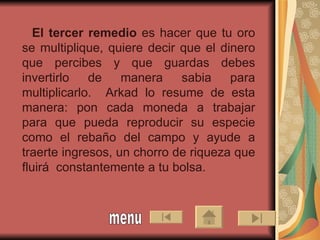 El tercer remedio  es hacer que tu oro se multiplique, quiere decir que el dinero que percibes y que guardas debes invertirlo de manera sabia para multiplicarlo.  Arkad lo resume de esta manera: pon cada moneda a trabajar para que pueda reproducir su especie como el rebaño del campo y ayude a traerte ingresos, un chorro de riqueza que fluirá  constantemente a tu bolsa.  menu 