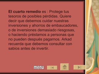 El cuarto remedio  es : Protege tus tesoros de posibles pérdidas. Quiere decir que debemos cuidar nuestras inversiones y ahorros de embaucadores, o de inversiones demasiado riesgosas,  o haciendo préstamos a personas que no pueden después pagarnos. Arkad recuerda que debemos consultar con sabios antes de invertir.   menu 