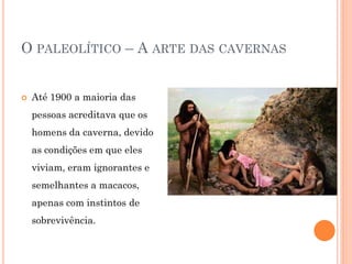 O PALEOLÍTICO – A ARTE DAS CAVERNAS
 Até 1900 a maioria das
pessoas acreditava que os
homens da caverna, devido
as condições em que eles
viviam, eram ignorantes e
semelhantes a macacos,
apenas com instintos de
sobrevivência.
 
