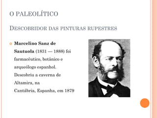 O PALEOLÍTICO
DESCOBRIDOR DAS PINTURAS RUPESTRES
 Marcelino Sanz de
Sautuola (1831 — 1888) foi
farmacêutico, botânico e
arqueólogo espanhol.
Descobriu a caverna de
Altamira, na
Cantábria, Espanha, em 1879
 