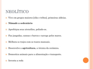 NEOLÍTICO
 Vive em grupos maiores [clãs e tribos], primeiras aldeias.
 Nômade a sedentário
 Aperfeiçoa seus utensílios, polindo-os.
 Faz jangadas, canoas e barcos e navega pelos mares.
 Melhora os trajes com os teares manuais.
 Desenvolve a agricultura, a técnica da cerâmica.
 Domestica animais para a alimentação e transporte.
 Inventa a roda
 