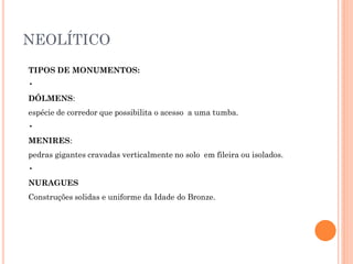 NEOLÍTICO
TIPOS DE MONUMENTOS:
•
DÓLMENS:
espécie de corredor que possibilita o acesso a uma tumba.
•
MENIRES:
pedras gigantes cravadas verticalmente no solo em fileira ou isolados.
•
NURAGUES
Construções solidas e uniforme da Idade do Bronze.
 