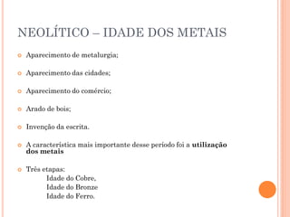 NEOLÍTICO – IDADE DOS METAIS
 Aparecimento de metalurgia;
 Aparecimento das cidades;
 Aparecimento do comércio;
 Arado de bois;
 Invenção da escrita.
 A característica mais importante desse período foi a utilização
dos metais
 Três etapas:
Idade do Cobre,
Idade do Bronze
Idade do Ferro.
 