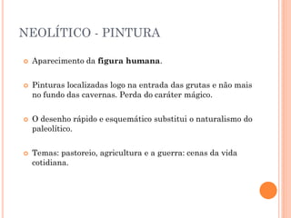 NEOLÍTICO - PINTURA
 Aparecimento da figura humana.
 Pinturas localizadas logo na entrada das grutas e não mais
no fundo das cavernas. Perda do caráter mágico.
 O desenho rápido e esquemático substitui o naturalismo do
paleolítico.
 Temas: pastoreio, agricultura e a guerra: cenas da vida
cotidiana.
 