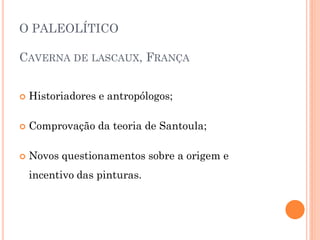 O PALEOLÍTICO
CAVERNA DE LASCAUX, FRANÇA
 Historiadores e antropólogos;
 Comprovação da teoria de Santoula;
 Novos questionamentos sobre a origem e
incentivo das pinturas.
 