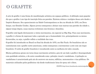O GRAFITE
A arte do grafite é uma forma de manifestação artística em espaços públicos. A definição mais popular
diz que o grafite é um tipo de inscrição feita em paredes. Existem relatos e vestígios dessa arte desde o
Império Romano. Seu aparecimento na Idade Contemporânea se deu na década de 1970, em Nova
Iorque, nos Estados Unidos. Alguns jovens começaram a deixar suas marcas nas paredes da cidade e,
algum tempo depois, essas marcas evoluíram com técnicas e desenhos.
O grafite está ligado diretamente a vários movimentos, em especial ao Hip Hop. Para esse movimento,
o grafite é a forma de expressar toda a opressão que a humanidade vive, principalmente os menos
favorecidos, ou seja, o grafite reflete a realidade das ruas.
O grafite foi introduzido no Brasil no final da década de 1970, em São Paulo. Os brasileiros não se
contentaram com o grafite norte-americano, então começaram a incrementar a arte com um toque
brasileiro. O estilo do grafite brasileiro é reconhecido entre os melhores de todo o mundo.
Muitas polêmicas giram em torno desse movimento artístico, pois de um lado o grafite é desempenhado
com qualidade artística, e do outro considerado como poluição visual e vandalismo. A pichação ou
vandalismo é caracterizado pelo ato de escrever em muros, edifícios, monumentos e vias públicas. Os
materiais utilizados pelos grafiteiros vão desde tradicionais latas de spray até o látex.
FONTE: http://www.brasilescola.com/artes/grafite.htm
 