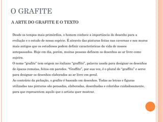 O GRAFITE
A ARTE DO GRAFITE E O TEXTO
Desde os tempos mais primórdios, o homem conhece a importância do desenho para a
evolução e o estudo de nossa espécie. É através das pinturas feitas nas cavernas e nos muros
mais antigos que os estudiosos podem definir características da vida de nossos
antepassados. Hoje em dia, porém, muitas pessoas definem os desenhos ao ar livre como
sujeira.
O nome “grafite” tem origem no italiano “graffito”, palavra usada para designar os desenhos
de épocas remotas, feitos em paredes. “Graffite”, por sua vez, é o plural de “graffito” e serve
para designar os desenhos elaborados ao ar livre em geral.
Ao contrário da pichação, o grafite é baseado em desenhos. Todas as letras e figuras
utilizadas nas pinturas são pensadas, elaboradas, desenhadas e coloridas cuidadosamente,
para que representem aquilo que o artista quer mostrar.
 