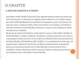 O GRAFITE
A ARTE DO GRAFITE E O TEXTO
Arte Grafite, Grafiti, Graffiti, Aerosol Art é uma expressão artística estética que utiliza como
meio a lata de spray e se desenvolve no ambiente urbano refletindo a rua. É válido ressaltar
que a Arte Grafite Hip Hop difere de Arte Mural, de Aerografia em muros e dos Afrescos. Os
temas são outros, as técnicas também. Coube aos brasileiros, uma inovação: a introdução da
tinta látex na feitura do Grafite Hip Hop. Americanos e europeus nunca imaginaram utilizar
esta tinta em seus trabalhos.
Mesmo que de maneira não definitiva e ainda repleta de arestas, a Arte Grafite é dividida em
"Grafite Hip Hop" e o "Grafite Acadêmico". No primeiro, os elementos presentes são as letras e
as personagens caricatas presentes em um cenário com influências fortes dos quatro elementos
da Cultura Hip Hop ( DJ, Breakdance, MC e Graffiti ) e o uso predominante da tinta spray. Na
segunda estão as "máscaras" (stencil art) e dos Murais, sendo geralmente, praticadas por
pessoas que não possuem vínculos com a Cultura Hip Hop e sim das escolas de Arte e
autodidatas e boêmios. Entretanto existem artistas que utilizam o spray como instrumento,
mas não pintam temas relacionados à Cultura Hip Hop.
 