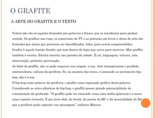O GRAFITE
A ARTE DO GRAFITE E O TEXTO
Textos não são só aqueles formados por palavras e frases, que se encadeiam para ganhar
sentido. Os grafites nas ruas, os comerciais da TV e as pinturas em livros e obras de arte são
formados por sinais que precisam ser decodificados, lidos, para serem compreendidos.
Grafite é aquele bastão fininho que tem dentro do lápis que serve para escrever. Mas graffiti
também é escrita. Escrita inscrita nas paredes da cidade. É cor, linguagem, textura, arte,
intervenção, protesto, provocação.
Ao falar de graffiti, não se pode esquecer sua origem: a rua. Arte transgressora e proibida,
contracultura, cultura da periferia. Se, na maioria das vezes, é associado ao movimento hip-
hop, não é à toa.
O hip-hop como palavra da periferia, o grafite como expressão gráfica desta palavra.
Considerado as artes plásticas do hip-hop, o graffiti possui grande potencialidade de
comunicação da quebrada. ”O graffiti pode ser encarado como uma mídia (pintura) e o muro
como suporte (veículo). É por meio dele, do break, da poesia do MC e da musicalidade do DJ
que a periferia pode espraiar sua mensagem”, enfatiza Mateus.
 
