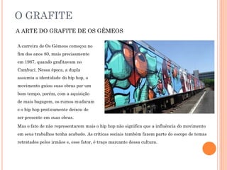 O GRAFITE
A ARTE DO GRAFITE DE OS GÊMEOS
A carreira de Os Gêmeos começou no
fim dos anos 80, mais precisamente
em 1987, quando grafitavam no
Cambuci. Nessa época, a dupla
assumia a identidade do hip hop, o
movimento guiou suas obras por um
bom tempo, porém, com a aquisição
de mais bagagem, os rumos mudaram
e o hip hop praticamente deixou de
ser presente em suas obras.
Mas o fato de não representarem mais o hip hop não significa que a influência do movimento
em seus trabalhos tenha acabado. As críticas sociais também fazem parte do escopo de temas
retratados pelos irmãos e, esse fator, é traço marcante dessa cultura.
 