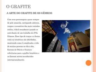 O GRAFITE
A ARTE DO GRAFITE DE OS GÊMEOS
Com seus personagens quase sempre
de pele amarela, carregando adornos,
roupas e acessórios dos mais variados
estilos, é fácil reconhecer quando se
está diante de um trabalho de d”Os
Gêmeos. Esse tipo de traços e a forma
como as temáticas são abordadas,
mostrando como é complicada a vida
de muitas pessoas no dia-a-dia,
fizeram de Otávio e Gustavo
referências para o grafite brasileiro e
os fizeram serem reconhecidos
internacionalmente.
 