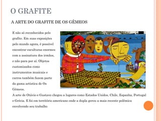 O GRAFITE
A ARTE DO GRAFITE DE OS GÊMEOS
E não só reconhecidos pelo
grafite. Em suas exposições
pelo mundo agora, é possível
encontrar esculturas enormes
com a assinatura dos irmãos,
e não para por aí. Objetos
customizados como
instrumentos musicais e
carros também fazem parte
da gama artística de Os
Gêmeos.
A arte de Otávio e Gustavo chegou a lugares como Estados Unidos, Chile, Espanha, Portugal
e Grécia. E foi em território americano onde a dupla gerou a mais recente polêmica
envolvendo seu trabalho
 