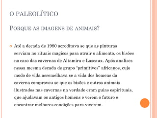O PALEOLÍTICO
PORQUE AS IMAGENS DE ANIMAIS?
 Até a decada de 1980 acreditava se que as pinturas
serviam no rituais magicos para atrair o alimento, os bisões
no caso das cavernas de Altamira e Lascaux. Após analises
nessa mesma decada de grupo “primitivos” africanos, cujo
modo de vida assemelhava se a vida dos homens da
caverna comprovou se que os bisões e outros animais
ilustrados nas cavernas na verdade eram guias espirituais,
que ajudavam os antigos homens e verem o futuro e
encontrar melhores condições para viverem.
 