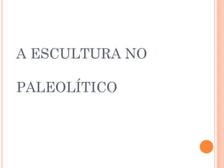 A ESCULTURA NO
PALEOLÍTICO
 