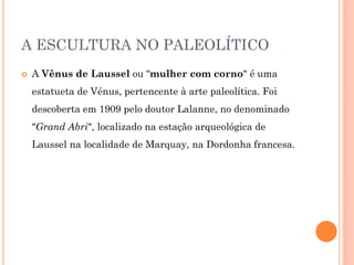 A ESCULTURA NO PALEOLÍTICO
 A Vênus de Laussel ou "mulher com corno" é uma
estatueta de Vénus, pertencente à arte paleolítica. Foi
descoberta em 1909 pelo doutor Lalanne, no denominado
"Grand Abri", localizado na estação arqueológica de
Laussel na localidade de Marquay, na Dordonha francesa.
 