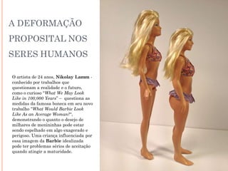 A DEFORMAÇÃO
PROPOSITAL NOS
SERES HUMANOS
O artista de 24 anos, Nikolay Lamm -
conhecido por trabalhos que
questionam a realidade e o futuro,
como o curioso “What We May Look
Like in 100,000 Years” – questiona as
medidas da famosa boneca em seu novo
trabalho “What Would Barbie Look
Like As an Average Woman?“,
demonstrando o quanto o desejo de
milhares de menininhas pode estar
sendo espelhado em algo exagerado e
perigoso. Uma criança influenciada por
essa imagem da Barbie idealizada
pode ter problemas sérios de aceitação
quando atingir a maturidade.
 