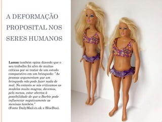 A DEFORMAÇÃO
PROPOSITAL NOS
SERES HUMANOS
Lamm também opina dizendo que o
seu trabalho foi alvo de muitas
críticas por se tratar de um estudo
comparativo em um brinquedo: ”As
pessoas argumentam que um
brinquedo não pode fazer nada de
mal. No entanto se nós criticamos as
modelos muito magras, devemos,
pelo menos, estar abertos à
possibilidade de que a Barbie pode
influenciar negativamente as
meninas também.”
(Fonte DailyMail.co.uk e BlueBus).
 