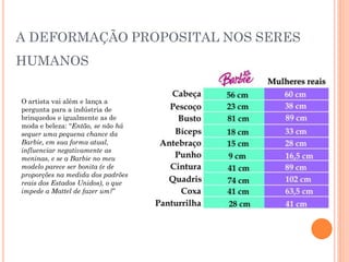 A DEFORMAÇÃO PROPOSITAL NOS SERES
HUMANOS
O artista vai além e lança a
pergunta para a indústria de
brinquedos e igualmente as de
moda e beleza: “Então, se não há
sequer uma pequena chance da
Barbie, em sua forma atual,
influenciar negativamente as
meninas, e se a Barbie no meu
modelo parece ser bonita (e de
proporções na medida dos padrões
reais dos Estados Unidos), o que
impede a Mattel de fazer um?”
 