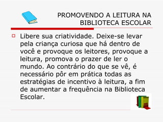 PROMOVENDO A LEITURA NA BIBLIOTECA ESCOLAR Libere sua criatividade. Deixe-se levar pela criança curiosa que há dentro de você e provoque os leitores, provoque a leitura, promova o prazer de ler o mundo. Ao contrário do que se vê, é necessário pôr em prática todas as estratégias de incentivo à leitura, a fim de aumentar a frequência na Biblioteca Escolar. 
