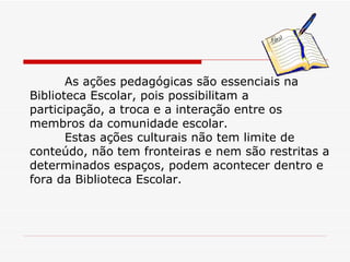 As ações pedagógicas são essenciais na Biblioteca Escolar, pois possibilitam a participação, a troca e a interação entre os membros da comunidade escolar. Estas ações culturais não tem limite de conteúdo, não tem fronteiras e nem são restritas a determinados espaços, podem acontecer dentro e fora da Biblioteca Escolar. 