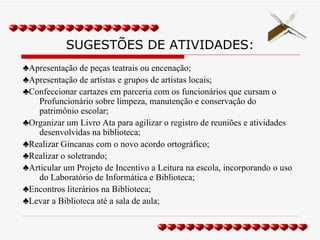 SUGESTÕES DE ATIVIDADES: ♣ Apresentação de peças teatrais ou encenação; ♣ Apresentação de artistas e grupos de artistas locais; ♣ Confeccionar cartazes em parceria com os funcionários que cursam o Profuncionário sobre limpeza, manutenção e conservação do patrimônio escolar; ♣ Organizar um Livro Ata para agilizar o registro de reuniões e atividades desenvolvidas na biblioteca; ♣ Realizar Gincanas com o novo acordo ortográfico; ♣ Realizar o soletrando; ♣ Articular um Projeto de Incentivo a Leitura na escola, incorporando o uso do Laboratório de Informática e Biblioteca; ♣ Encontros literários na Biblioteca; ♣ Levar a Biblioteca até a sala de aula; 