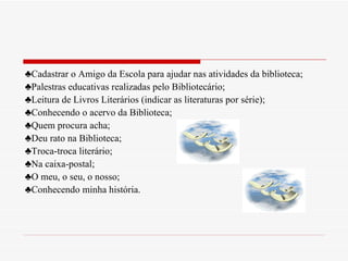 ♣ Cadastrar o Amigo da Escola para ajudar nas atividades da biblioteca; ♣ Palestras educativas realizadas pelo Bibliotecário; ♣ Leitura de Livros Literários (indicar as literaturas por série); ♣ Conhecendo o acervo da Biblioteca; ♣ Quem procura acha; ♣ Deu rato na Biblioteca; ♣ Troca-troca literário; ♣ Na caixa-postal; ♣ O meu, o seu, o nosso; ♣ Conhecendo minha história. 