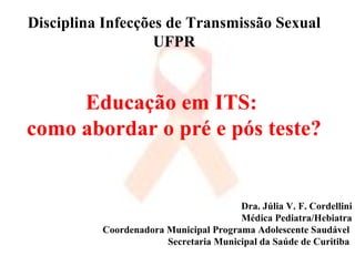 Disciplina Infecções de Transmissão Sexual UFPR Educação em ITS:  como abordar o pré e pós teste? Dra. Júlia V. F. Cordellini Médica Pediatra/Hebiatra Coordenadora Municipal Programa Adolescente Saudável  Secretaria Municipal da Saúde de Curitiba  