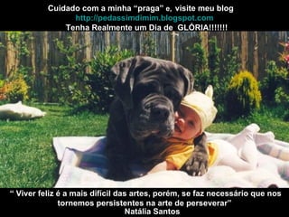 Cuidado com a minha “praga”  e,   Tenha Realmente um Dia de  GLÓRIA!!!!!!! visite meu blog http://pedassimdimim.blogspot.com “  Viver feliz é a mais difícil das artes, porém, se faz necessário que nos tornemos persistentes na arte de perseverar” Natália Santos 