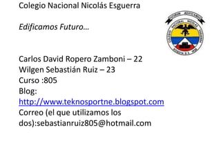 Colegio Nacional Nicolás Esguerra

Edificamos Futuro…


Carlos David Ropero Zamboni – 22
Wilgen Sebastián Ruiz – 23
Curso :805
Blog:
http://www.teknosportne.blogspot.com
Correo (el que utilizamos los
dos):sebastianruiz805@hotmail.com
 