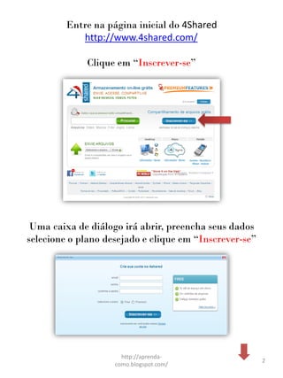 Entre na página inicial do 4Shared
            http://www.4shared.com/

             Clique em “Inscrever-se”




 Uma caixa de diálogo irá abrir, preencha seus dados
selecione o plano desejado e clique em “Inscrever-se”




                      http://aprenda-
                                                        2
                    como.blogspot.com/
 