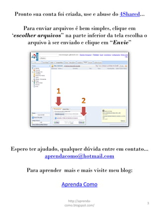 Pronto sua conta foi criada, use e abuse do 4Shared...

    Para enviar arquivos é bem simples, clique em
„escolher arquivos” na parte inferior da tela escolha o
      arquivo à ser enviado e clique em “Envie”




Espero ter ajudado, qualquer dúvida entre em contato...
              aprendacomo@hotmail.com

      Para aprender mais e mais visite meu blog:

                    Aprenda Como

                       http://aprenda-
                                                          3
                     como.blogspot.com/
 