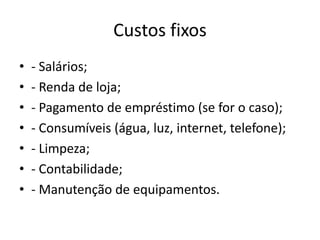 Custos fixos
•
•
•
•
•
•
•

- Salários;
- Renda de loja;
- Pagamento de empréstimo (se for o caso);
- Consumíveis (água, luz, internet, telefone);
- Limpeza;
- Contabilidade;
- Manutenção de equipamentos.

 