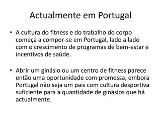 Actualmente em Portugal
• A cultura do fitness e do trabalho do corpo
começa a compor-se em Portugal, lado a lado
com o crescimento de programas de bem-estar e
incentivos de saúde.

• Abrir um ginásio ou um centro de fitness parece
então uma oportunidade com promessa, embora
Portugal não seja um pais com cultura desportiva
suficiente para a quantidade de ginásios que há
actualmente.

 