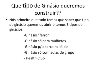 Que tipo de Ginásio queremos
construir??
• Nós primeiro que tudo temos que saber que tipo
de ginásio queremos abrir e temos 5 tipos de
ginásios:
-Ginásio “ferro”
-Ginásio só para mulheres
-Ginásio p/ a terceira idade
-Ginásio só com aulas de grupo
- Health Club

 