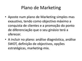 Plano de Marketing
• Aposte num plano de Marketing simples mas
exaustivo, tendo como objectivo máximo a
conquista de clientes e a promoção do ponto
de diferenciação que o seu ginásio terá a
oferecer.
• A incluir no plano: análise diagnóstica, análise
SWOT, definição de objectivos, opções
estratégicas, marketing-mix.

 