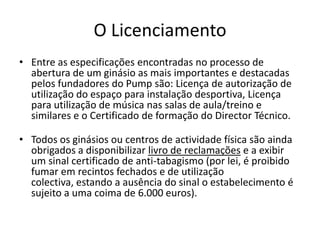 O Licenciamento
• Entre as especificações encontradas no processo de
abertura de um ginásio as mais importantes e destacadas
pelos fundadores do Pump são: Licença de autorização de
utilização do espaço para instalação desportiva, Licença
para utilização de música nas salas de aula/treino e
similares e o Certificado de formação do Director Técnico.

• Todos os ginásios ou centros de actividade física são ainda
obrigados a disponibilizar livro de reclamações e a exibir
um sinal certificado de anti-tabagismo (por lei, é proibido
fumar em recintos fechados e de utilização
colectiva, estando a ausência do sinal o estabelecimento é
sujeito a uma coima de 6.000 euros).

 