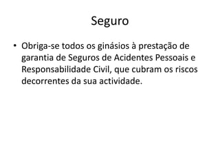 Seguro
• Obriga-se todos os ginásios à prestação de
garantia de Seguros de Acidentes Pessoais e
Responsabilidade Civil, que cubram os riscos
decorrentes da sua actividade.

 