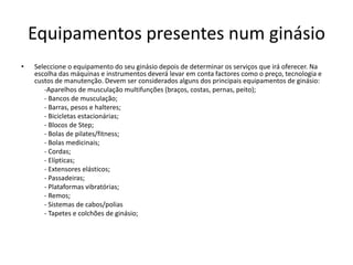 Equipamentos presentes num ginásio
•

Seleccione o equipamento do seu ginásio depois de determinar os serviços que irá oferecer. Na
escolha das máquinas e instrumentos deverá levar em conta factores como o preço, tecnologia e
custos de manutenção. Devem ser considerados alguns dos principais equipamentos de ginásio:
-Aparelhos de musculação multifunções (braços, costas, pernas, peito);
- Bancos de musculação;
- Barras, pesos e halteres;
- Bicicletas estacionárias;
- Blocos de Step;
- Bolas de pilates/fitness;
- Bolas medicinais;
- Cordas;
- Elípticas;
- Extensores elásticos;
- Passadeiras;
- Plataformas vibratórias;
- Remos;
- Sistemas de cabos/polias
- Tapetes e colchões de ginásio;

 
