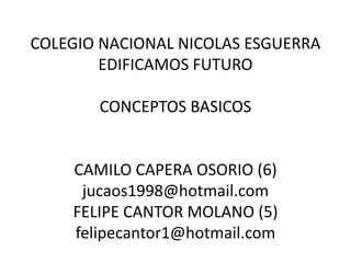 COLEGIO NACIONAL NICOLAS ESGUERRA
        EDIFICAMOS FUTURO

       CONCEPTOS BASICOS


    CAMILO CAPERA OSORIO (6)
     jucaos1998@hotmail.com
    FELIPE CANTOR MOLANO (5)
    felipecantor1@hotmail.com
 